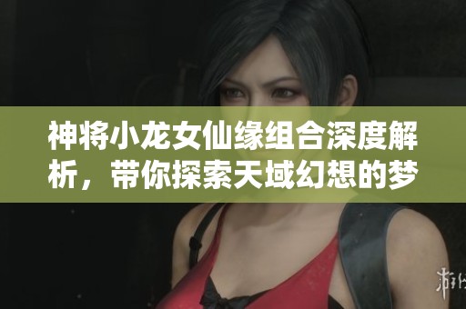 神将小龙女仙缘组合深度解析，带你探索天域幻想的梦幻旅程