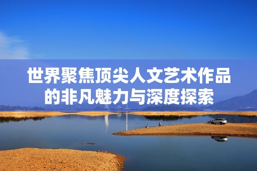 世界聚焦顶尖人文艺术作品的非凡魅力与深度探索