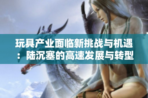 玩具产业面临新挑战与机遇：陆沉塞的高速发展与转型之路