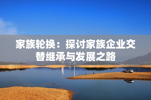 家族轮换：探讨家族企业交替继承与发展之路
