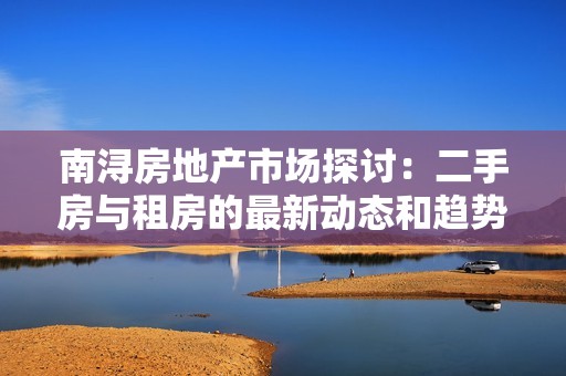 南浔房地产市场探讨：二手房与租房的最新动态和趋势分析