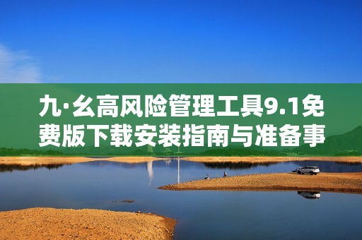 九·幺高风险管理工具9.1免费版下载安装指南与准备事项