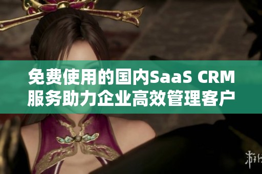 免费使用的国内SaaS CRM服务助力企业高效管理客户关系