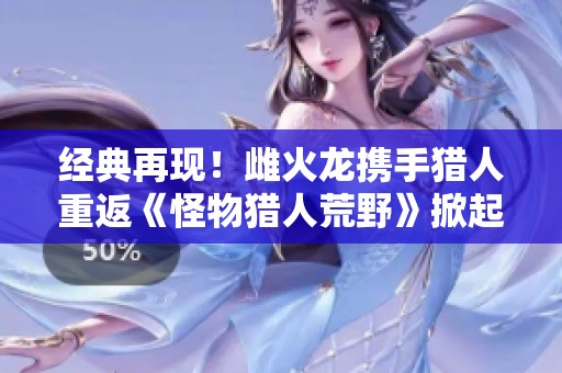 经典再现！雌火龙携手猎人重返《怪物猎人荒野》掀起热潮