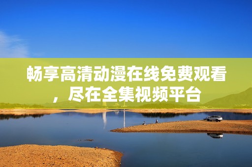 畅享高清动漫在线免费观看，尽在全集视频平台