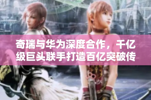 奇瑞与华为深度合作，千亿级巨头联手打造百亿突破传奇