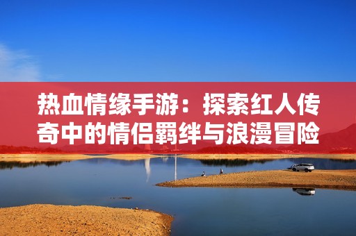 热血情缘手游：探索红人传奇中的情侣羁绊与浪漫冒险