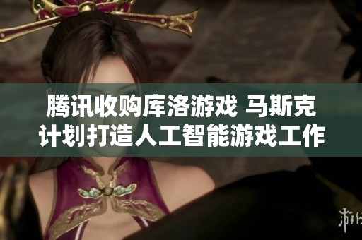 腾讯收购库洛游戏 马斯克计划打造人工智能游戏工作室