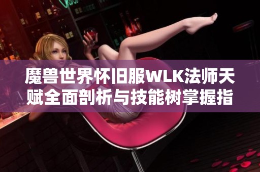 魔兽世界怀旧服WLK法师天赋全面剖析与技能树掌握指南