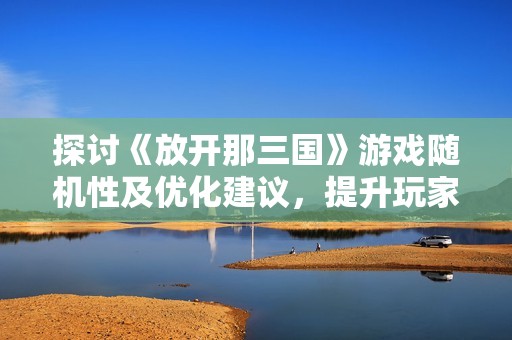 探讨《放开那三国》游戏随机性及优化建议，提升玩家体验