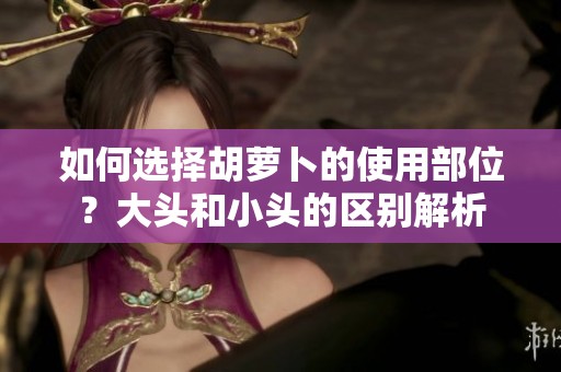 如何选择胡萝卜的使用部位？大头和小头的区别解析