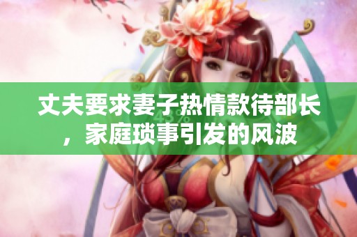 丈夫要求妻子热情款待部长，家庭琐事引发的风波