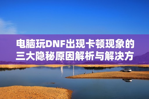 电脑玩DNF出现卡顿现象的三大隐秘原因解析与解决方案