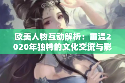 欧美人物互动解析：重温2020年独特的文化交流与影响