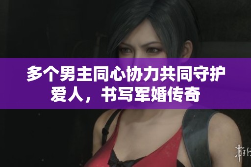 多个男主同心协力共同守护爱人，书写军婚传奇