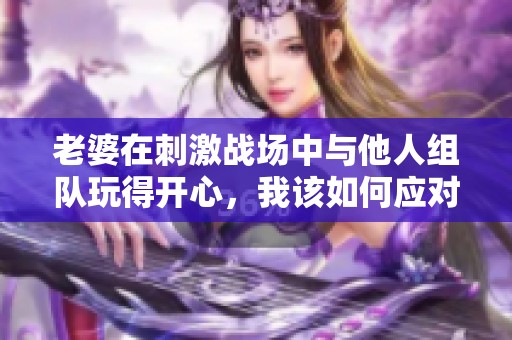 老婆在刺激战场中与他人组队玩得开心，我该如何应对？