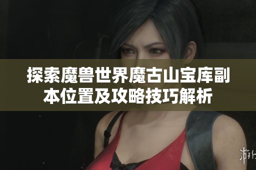 探索魔兽世界魔古山宝库副本位置及攻略技巧解析