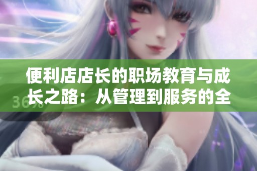 便利店店长的职场教育与成长之路：从管理到服务的全面提升