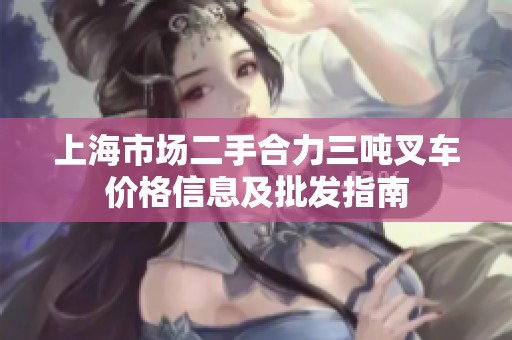 上海市场二手合力三吨叉车价格信息及批发指南