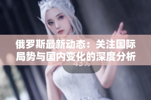 俄罗斯最新动态：关注国际局势与国内变化的深度分析