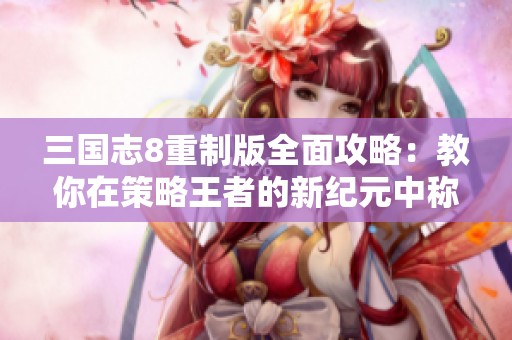 三国志8重制版全面攻略：教你在策略王者的新纪元中称霸天下