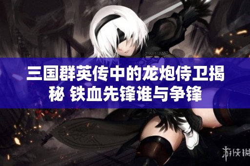 三国群英传中的龙炮侍卫揭秘 铁血先锋谁与争锋