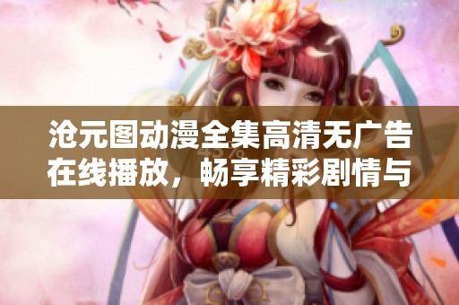 沧元图动漫全集高清无广告在线播放，畅享精彩剧情与视觉盛宴