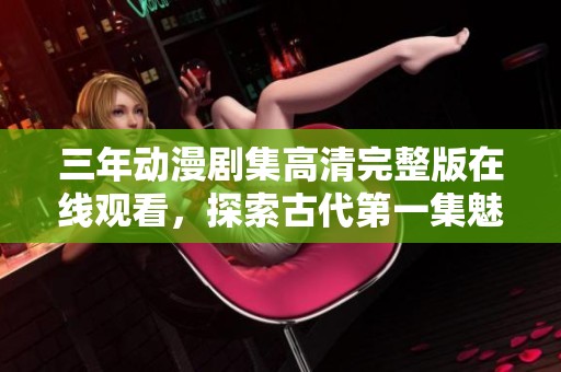 三年动漫剧集高清完整版在线观看，探索古代第一集魅力精彩
