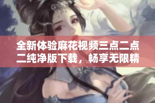 全新体验麻花视频三点二点二纯净版下载，畅享无限精彩内容