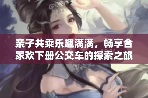 亲子共乘乐趣满满，畅享合家欢下册公交车的探索之旅