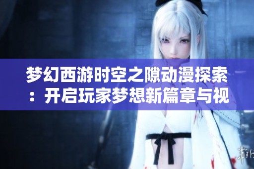 梦幻西游时空之隙动漫探索：开启玩家梦想新篇章与视野之旅
