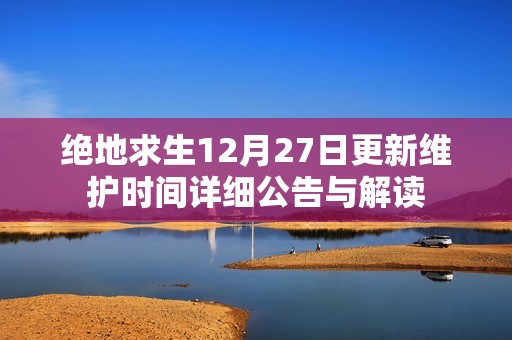 绝地求生12月27日更新维护时间详细公告与解读