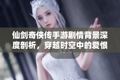 仙剑奇侠传手游剧情背景深度剖析，穿越时空中的爱恨纠葛揭秘