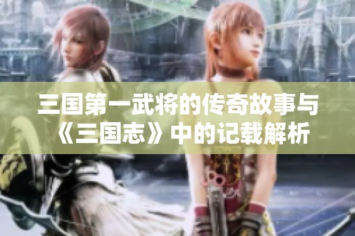 三国第一武将的传奇故事与《三国志》中的记载解析