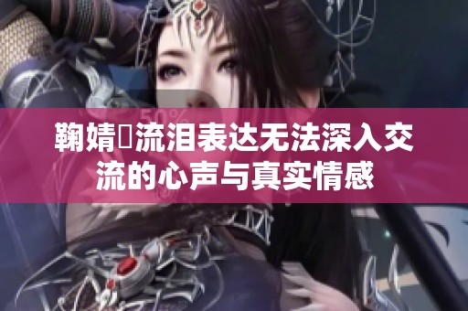 鞠婧祎流泪表达无法深入交流的心声与真实情感