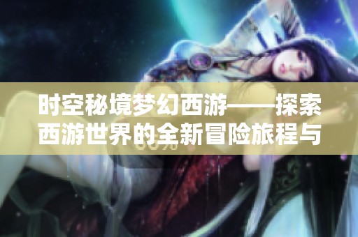 时空秘境梦幻西游——探索西游世界的全新冒险旅程与奇幻体验