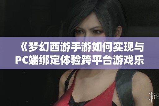 《梦幻西游手游如何实现与PC端绑定体验跨平台游戏乐趣》