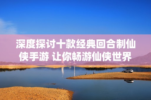 深度探讨十款经典回合制仙侠手游 让你畅游仙侠世界体验修真乐趣