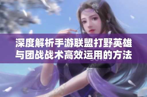 深度解析手游联盟打野英雄与团战战术高效运用的方法与技巧