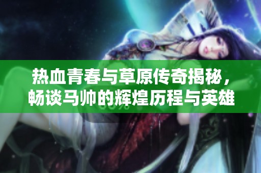 热血青春与草原传奇揭秘，畅谈马帅的辉煌历程与英雄梦想