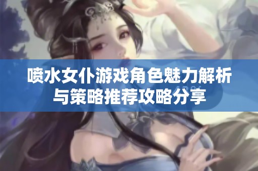 喷水女仆游戏角色魅力解析与策略推荐攻略分享