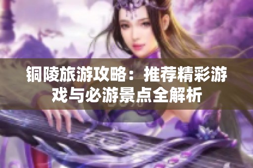铜陵旅游攻略：推荐精彩游戏与必游景点全解析