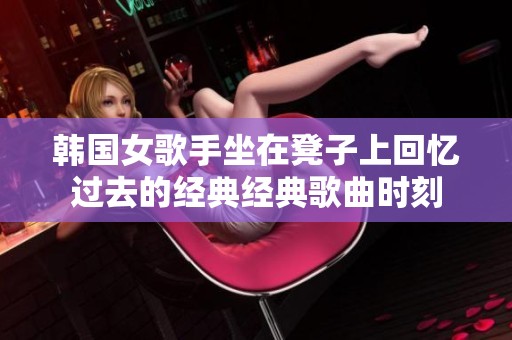 韩国女歌手坐在凳子上回忆过去的经典经典歌曲时刻