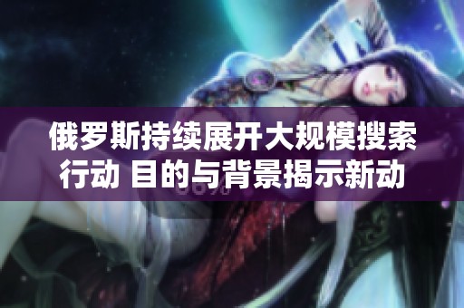 俄罗斯持续展开大规模搜索行动 目的与背景揭示新动态