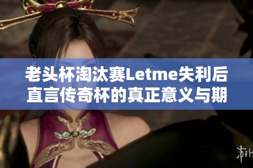 老头杯淘汰赛Letme失利后直言传奇杯的真正意义与期望