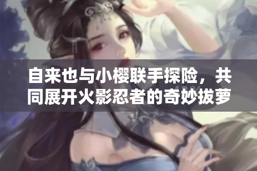 自来也与小樱联手探险，共同展开火影忍者的奇妙拔萝卜之旅