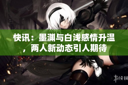 快讯：墨渊与白浅感情升温，两人新动态引人期待
