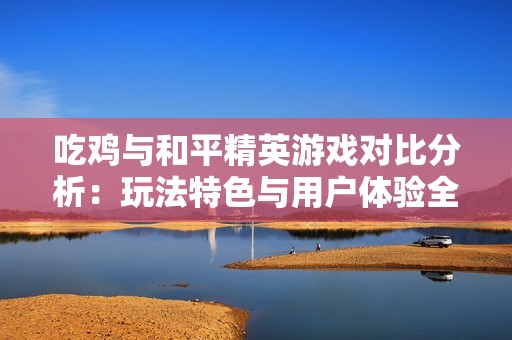 吃鸡与和平精英游戏对比分析：玩法特色与用户体验全解析