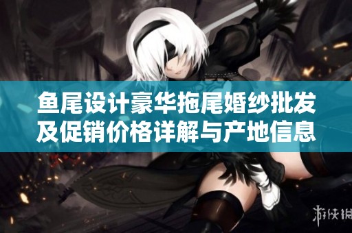 鱼尾设计豪华拖尾婚纱批发及促销价格详解与产地信息分享