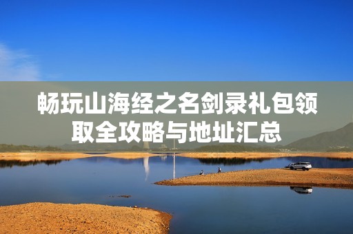 畅玩山海经之名剑录礼包领取全攻略与地址汇总